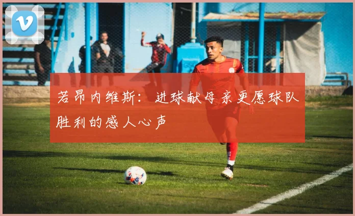 若昂内维斯：进球献母亲更愿球队胜利的感人心声