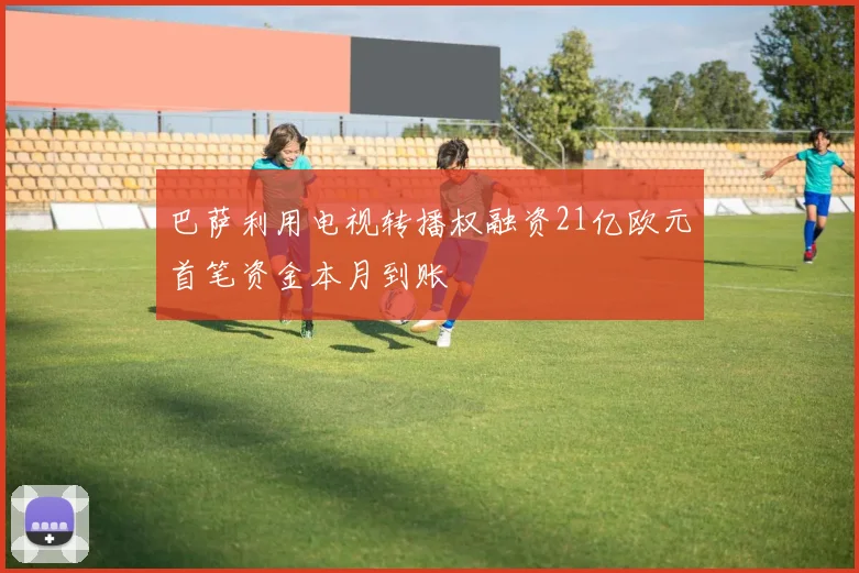 巴萨利用电视转播权融资21亿欧元首笔资金本月到账