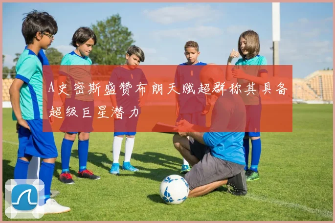 A史密斯盛赞布朗天赋超群称其具备超级巨星潜力